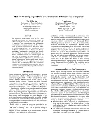 Motion Planning Algorithms for Autonomous Intersection Management
Tsz-Chiu Au
Department of Computer Science
The University of Texas at Austin
1 University Station C0500
Austin, Texas 78712-1188
chiu@cs.utexas.edu
Peter Stone
Department of Computer Science
The University of Texas at Austin
1 University Station C0500
Austin, Texas 78712-1188
pstone@cs.utexas.edu
Abstract
The impressive results of the 2007 DARPA Urban
Challenge showed that fully autonomous vehicles are
technologically feasible with current intelligent vehi-
cle hardware. It is natural to ask how current trans-
portation infrastructure can be improved when most ve-
hicles are driven autonomously in the future. Dres-
ner and Stone proposed a new intersection control
mechanism called Autonomous Intersection Manage-
ment (AIM) and showed in simulation that intersec-
tion control can be made more efﬁcient than the tra-
ditional control mechanisms such as trafﬁc signals and
stop signs. In this paper, we extend the study by ex-
amining the relationship between the precision of cars’
motion controllers and the efﬁciency of the intersec-
tion controller. We propose a planning-based motion
controller that can reduce the chance that autonomous
vehicles stop before intersections, and show that this
controller can increase the efﬁciency of the intersection
control mechanism.
Introduction
Recent advances in intelligent vehicle technology suggest
that autonomous vehicles will become a reality in the near
future (Squatriglia 2010). Today’s transportation infras-
tructure, however, does not utilize the full capacity of au-
tonomous driving systems. Dresner and Stone proposed
a multiagent systems approach to intersection management
called Autonomous Intersection Management (AIM), and in
particular describe a First Come, First Served (FCFS) pol-
icy for directing vehicles through an intersection (Dresner
and Stone 2008). This approach has been shown, in sim-
ulation, to yield signiﬁcant improvements in intersection
performance over conventional intersection control mecha-
nisms such as trafﬁc signals and stop signs. Despite its im-
pressive performance, we believe that it is possible to make
this intersection control mechanism more efﬁcient by con-
sidering how best autonomous vehicles can utilize the inter-
section management protocol.
In this paper, we present an improved controller for au-
tonomous vehicles to interact with intersection managers in
AIM. First, we leverage Little’s law in queueing theory to
Copyright c 2010, Association for the Advancement of Artiﬁcial
Intelligence (www.aaai.org). All rights reserved.
understand how the performance of an autonomous vehi-
cle relates to the overall intersection throughput. Then we
identify approaches to improve the motion controllers of au-
tonomous vehicles such that they can plan ahead of time
when they make reservations in the AIM system and tra-
verse the intersection at a higher speed. We used motion
planning techniques to address two problems in making and
maintaining reservations: (1) how a vehicle computes the
best time and velocity for arriving at the intersection such
that it is less likely to stop at the intersection; and (2) how
a vehicle decides whether it can arrive at the intersection at
the time and velocity proposed by the intersection manager,
such that it can cancel the reservation earlier if it knows it
cannot make it. We predict that the use of these planning
techniques can improve the throughput of intersections and
reduce the traversal time of vehicles, thus providing motiva-
tion for autonomous vehicles to adopt these planning-based
controllers.
Autonomous Intersection Management
Trafﬁc signals and stop signs are very inefﬁcient—not only
do vehicles traversing intersections experience large de-
lays, but the intersections themselves can only manage a
limited trafﬁc capacity—much less than that of the roads
that feed into them. Dresner and Stone have introduced a
novel approach to efﬁcient intersection management that is
a radical departure from existing trafﬁc signal optimization
schemes (Dresner and Stone 2008). The solution is based
on a reservation paradigm, in which vehicles “call ahead” to
reserve space-time in the intersection. In the approach, they
assume that computer programs called driver agents control
the vehicles, while an arbiter agent called an intersection
manager is placed at each intersection. The driver agents
attempt to reserve a block of space-time in the intersection.
The intersection manager decides whether to grant or reject
requested reservations according to an intersection control
policy. In brief, the paradigm proceeds as follows.
• An approaching vehicle announces its impending arrival
to the intersection manager. The vehicle indicates its size,
predicted arrival time, velocity, acceleration, and arrival
and departure lanes.
• The intersection manager simulates the vehicle’s path
through the intersection, checking for conﬂicts with the
paths of any previously processed vehicles.
 
