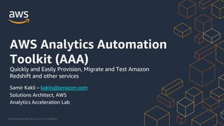 © 2020, Amazon Web Services, Inc. or its Affiliates.
Samir Kakli – kaklis@amazon.com
Solutions Architect, AWS
Analytics Acceleration Lab
Quickly and Easily Provision, Migrate and Test Amazon
Redshift and other services
AWS Analytics Automation
Toolkit (AAA)
 