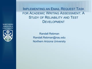 IMPLEMENTING AN EMAIL REQUEST TASK
FOR ACADEMIC WRITING ASSESSMENT: A
   STUDY OF RELIABILITY AND TEST
           DEVELOPMENT


          Randall Rebman
     Randall.Rebman@nau.edu
     Northern Arizona University
 