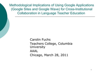 Carolin Fuchs  Teachers College, Columbia University  AAAL Chicago, March 28, 2011 Methodological Implications of Using Google Applications (Google Sites and Google Wave) for Cross-Institutional Collaboration in Language Teacher Education  