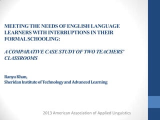 MEETING THE NEEDS OF ENGLISH LANGUAGE
LEARNERS WITH INTERRUPTIONS IN THEIR
FORMAL SCHOOLING:

A COMPARATIVE CASE STUDY OF TWO TEACHERS’
CLASSROOMS


Ranya Khan,
Sheridan Institute of Technology and Advanced Learning




                    2013 American Association of Applied Linguistics
 