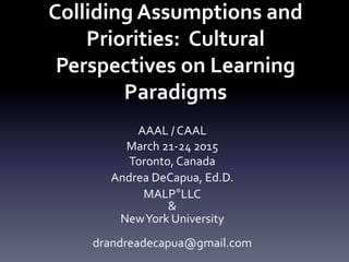 Colliding	
  Assumptions	
  and	
  
Priorities:	
  	
  Cultural	
  
Perspectives	
  on	
  Learning	
  
Paradigms	
  	
  
	
  
AAAL	
  /	
  CAAL	
  
March	
  21-­‐24	
  2015	
  
Toronto,	
  Canada	
  
Andrea	
  DeCapua,	
  Ed.D.	
  
MALP®LLC	
  	
  
&	
  
New	
  York	
  University	
  
	
  
drandreadecapua@gmail.com	
  
 