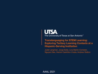 Translanguaging for STEM Learning:
Exploring Tertiary Learning Contexts at a
Hispanic-Serving Institution
Juliet Langman, Jorge Solís, Lina Martin Corredor,
Nguyen Dao, Hector Castrillon-Costa, Andrew Walton
AAAL 2021
 
