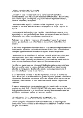 LABORATORIO DE MATEMÁTICAS

La misión de todo educador es lograr el pleno desarrollo de toda la
potencialidad de cada individuo; en el caso de la Matemática a desarrollar su
pensamiento lógico convergente, conjuntamente con el pensamiento libre,
creativo, autónomo y divergente.

La matemática ha llegado a constituir uno de los grandes logros de la
inteligencia humana, además de ser un lenguaje con su propio conjunto de
signos.

Lo que generalmente se impone a los niños y estudiantes en general, en su
aprendizaje, es una manipulación de signos con poca o ninguna significación,
relacionadas con reglas memorizadas mecánicamente.

Todo esto hace evidente y necesario la búsqueda y trazado de un nuevo
camino que conduzca a los niños hacia un pensamiento matemático más
efectivo.

El desarrollo del pensamiento matemático no se puede obtener por transmisión
verbal, el niño no tiene la capacidad abstracta suficiente para comprender los
conceptos y procedimientos matemáticos a partir de sólo las palabras.

La manipulación de material no es un fin en sí mismo, ni tampoco provoca un
paso automático al concepto matemático, es a través de las actividades
realizadas con los materiales auxiliares concretos que el niño puede avanzar
en un proceso de abstracción de los conocimientos matemáticos.

No debemos olvidar que una misma actividad debe realizarse con materiales
diversos para favorecer el proceso de la generalización de los conceptos;
además, la manipulación de diferentes objetos conlleva paralelamente el
conocimiento físico y social de los mismos.

El uso de material concreto es de vital importancia para que el alumno sea
capaz de ver y oír de manera adecuada, para que pueda aprender y desarrollar
capacidades de atender, discriminar, recordar e integrar estímulos visuales en
imágenes y transmitirlas a la zona cerebral en donde ocurren los procesos
cognitivos.

Si a estas observaciones de pensamiento del niño le unimos la claridad de
objetivos, es decir QUÉ LE QUIERO ENSEÑAR, el proceso siguiente de diseño
de la situación educativa es la elección de los materiales necesarios y de las
actividades concretas a realizar se hace más sencillo.


METODOLOGÍA EN EL LABORATORIO DE MATEMATICA

En la mayor parte del desarrollo de la actividad misma, el rol protagónico
corresponde al niño, nuestro rol docente significa: observar, coordinar, orientar
y sugerir posibilidades.
 