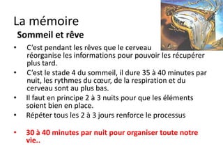 La mémoire
    3 étapes pour mémoriser
•     La mémoire sensorielle = 2 secondes = le début

•     La mémoire à court terme = 7 infos maximum pendant 15-20
      secondes

•     La mémoire à long terme déclarative = toutes les choses
      dont on se souvient qu’on peut expliquer

•     La mémoire à long terme implicite = ce qu’on sait faire sans
      réfléchir = attacher un lacet, rouler à vélo.

• Plus l’événement est chargé d’émotion et plus il sera facile à
  restituer plus tard.
 