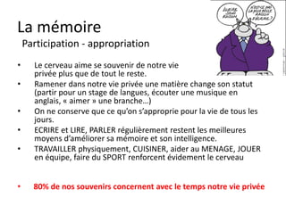La mémoire
    L’organisation
•     Le cerveau ne peut organiser l’information que par
      rapport à ce qu’il a déjà enregistré avant en reliant le
      passé et le présent vers le futur.
•     Il faut parfois nettoyer donc les souvenirs passés.
•     L’organisation extérieure (classeurs, titres, paragraphes,
      mots clés, couleurs) se retrouve à l’intérieur du
      cerveau.
•     Les concepts « flous » sont difficiles à retenir.
•     Etudier, révise, étudier, restituer organiser l’info.

•     Diviser en blocs, clarifier, organiser permet de
      mémoriser.
 