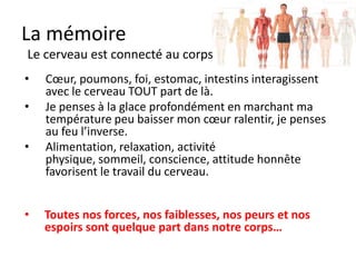 La mémoire
    Participation - appropriation
•     Le cerveau aime se souvenir de notre vie
      privée plus que de tout le reste.
•     Ramener dans notre vie privée une matière change son statut
      (partir pour un stage de langues, écouter une musique en anglais,
      « aimer » une branche…)
•     On ne conserve que ce qu’on s’approprie pour la vie de tous les
      jours.
•     ECRIRE, LIRE, PARLER régulièrement restent les meilleures moyens
      d’améliorer sa mémoire et son intelligence.
•     TRAVAILLER physiquement, CUISINER, aider au MENAGE, JOUER
      en équipe, faire du SPORT renforcent évidement le cerveau


•     80% de nos souvenirs concernent avec le temps notre vie privée
 