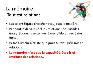 La mémoire
 Tout est relations
• Les scientifiques cherchent toujours la matière.
• Par contre les relations sont visibles (magnétique,
  gravité, nucléaire faible et nucléaire forte).
• L’être humain n’existe que pour autant qu’il soit en
  relations.
• La mémoire n’est que la capacité à
  établir et restituer des relations…
 