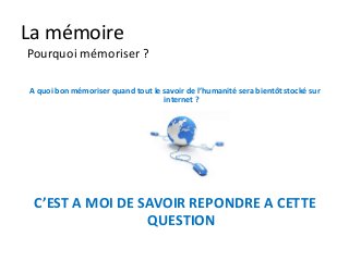 La mémoire
Pourquoi mémoriser ?

A quoi bon mémoriser quand tout le savoir de l’humanité sera bientôt stocké sur
                                   internet ?




 C’EST A MOI DE SAVOIR REPONDRE A CETTE
                 QUESTION
 
