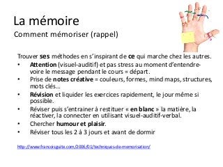 La mémoire
Comment mémoriser (rappel)

Trouver ses méthodes en s’inspirant de ce qui marche chez les autres.
• Attention (visuel-auditif) et pas stress au moment d’entendre-
    voire le message pendant le cours = départ.
• Prise de notes créative = couleurs, formes, mind maps, structures,
    mots clés…
• Révision et liquider les exercices rapidement, le jour même si
    possible.
• Réviser puis s’entrainer à restituer « en blanc » la matière, la
    réactiver, la connecter en utilisant visuel-auditif-verbal.
• Chercher humour et plaisir.
• Réviser tous les 2 à 3 jours et avant de dormir

http://www.francoisguite.com/2006/01/techniques-de-memorisation/
 