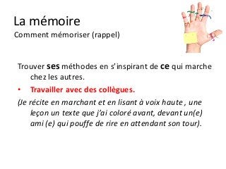 La mémoire
Comment mémoriser (rappel)


Trouver ses méthodes en s’inspirant de ce qui marche
    chez les autres.
• Travailler avec des collègues.
(Je récite en marchant et en lisant à voix haute , une
    leçon un texte que j’ai coloré avant, devant un(e)
    ami (e) qui pouffe de rire en attendant son tour).
 
