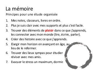 La mémoire
Principes pour une étude organisée
1. Mes notes, classeurs, livres en ordre.
2. Plus je suis clair avec mes supports et plus c’est facile.
3. Trouver des éléments de plaisir dans ce que j’apprends,
   les connecter avec mon monde (lire, écrire, parler).
4. Créer des histoire avec ce que j’apprends.
5. Elargir mon horizon en avançant en âge, au
   lieu de le refermer.
6. Trouver des lieux sympas pour étudier
   réviser avec mes amis.
7. Evacuer le stress un maximum, dormir.
 