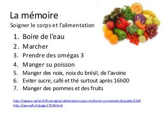 La mémoire
Soigner le corps et l’alimentation
 1. Boire de l’eau
 2. Marcher
 3. Prendre des omégas 3
 4. Manger su poisson
 5. Manger des noix, noix du brésil, de l’avoine
 6. Eviter sucre, café et thé surtout après 16h00
 7. Manger des pommes et des fruits
 http://www.e-sante.fr/8-consignes-alimentaires-pour-renforcer-sa-memoire/actualite/1524
 http://sae.epfl.ch/page-27034.html
 