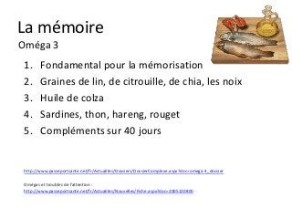 La mémoire
Oméga 3
 1.     Fondamental pour la mémorisation
 2.     Graines de lin, de citrouille, de chia, les noix
 3.     Huile de colza
 4.     Sardines, thon, hareng, rouget
 5.     Compléments sur 40 jours


 http://www.passeportsante.net/fr/Actualites/Dossiers/DossierComplexe.aspx?doc=omega-3_dossier

 Omégas et troubles de l’attention :
 http://www.passeportsante.net/fr/Actualites/Nouvelles/Fiche.aspx?doc=2005120800
 