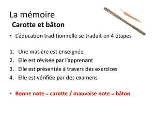 La mémoire
 Carotte et bâton
• L’éducation traditionnelle se traduit en 4 étapes

1.   Une matière est enseignée
2.   Elle est révisée
3.   Elle est présentée à travers des exercices
4.   Elle est vérifiée par des examens

• Bonne note = carotte / mauvaise note = bâton
 