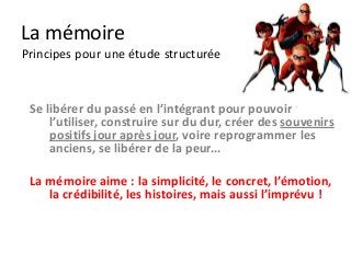 La mémoire
Principes pour une étude structurée



 Se libérer du passé en l’intégrant pour pouvoir
     l’utiliser, construire sur du dur, créer des souvenirs
     positifs jour après jour, voire reprogrammer les
     anciens, se libérer de la peur...

 La mémoire aime : la simplicité, le concret, l’émotion,
    la crédibilité, les histoires, mais aussi l’imprévu !
 