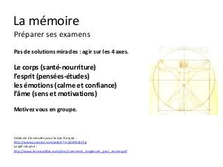 La mémoire
Préparer ses examens
Pas de solutions miracles : agir sur les 4 axes.

Le corps (santé-nourriture)
l’esprit (pensées-études)
les émotions (calme et confiance)
l’âme (sens et motivations)

Motivez vous en groupe.



Vidéo de 14 minutes pour le bac français :
http://www.youtube.com/watch?v=jQsRIC4rnFg
Le pdf résumé :
http://www.reussiralafac.com/docs/comment_sorganiser_pour_reviser.pdf
 