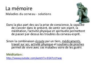 La mémoire
Maladies du cerveau - solutions


Dans la plus part des cas la prise de conscience, la capacité
   de s’ancrer dans le présent, de sentir son esprit, la
   méditation, l’activité physique et spirituelle permettent
   de passer par-dessus les troubles du cerveau-esprit.

Sinon la combinaison écoute par un tiers, médicaments,
    travail sur soi, activité physique et soutiens de proches
    permet de vivre avec ces maladies voire de les guérir.

Méditation :
http://www.youtube.com/watch?v=EG47crzYwxo
 