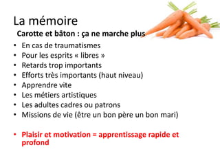 La mémoire
    Carotte et bâton : ça ne marche plus
•    En cas de traumatismes
•    Pour les esprits « libres »
•    Retards trop importants
•    Efforts très importants (haut niveau)
•    Apprendre vite
•    Les métiers artistiques
•    Les adultes, cadres ou patrons
•    Missions de vie (être un bon père, un bon mari)

• Plaisir et motivation = apprentissage rapide
  et profond
 