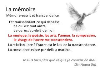 La mémoire
Mémoire-esprit et transcendance
  Est transcendant ce qui dépasse,
     ce qui est tout autre,
     ce qui est au-delà de moi.
 La musique, la poésie, les arts, l’amour, la compassion,
     le visage de l’autre me transcendent.
 La relation libre à l’Autre est le lieu de la transcendance.
 La conscience existe par delà la matière.

           Je suis bien plus que ce que je connais de moi.
                                             (St- Augustin)
 