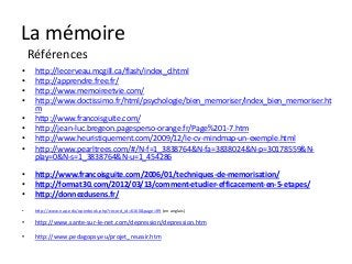 La mémoire
    Références
•    http://lecerveau.mcgill.ca/flash/index_d.html
•    http://apprendre.free.fr/
•    http://www.memoireetvie.com/
•    http://www.doctissimo.fr/html/psychologie/bien_memoriser/index_bien_memoriser.ht
     m
•    http://www.francoisguite.com/
•    http://jean-luc.bregeon.pagesperso-orange.fr/Page%201-7.htm
•    http://www.heuristiquement.com/2009/12/le-cv-mindmap-un-exemple.html
•    http://www.pearltrees.com/#/N-f=1_3838764&N-fa=3838024&N-p=30178559&N-
     play=0&N-s=1_3838764&N-u=1_454286

•    http://www.francoisguite.com/2006/01/techniques-de-memorisation/
•    http://format30.com/2012/03/13/comment-etudier-efficacement-en-5-etapes/
•    http://donnezdusens.fr/
•    http://www.nap.edu/openbook.php?record_id=6160&page=R9 (en anglais)

•    http://www.sante-sur-le-net.com/depression/depression.htm

•    http://www.pedagopsy.eu/projet_reussir.htm
 