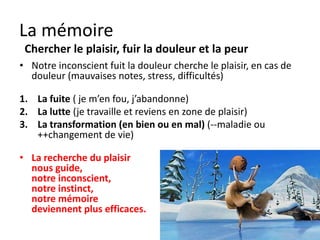 La mémoire
 Chercher le plaisir, fuir la douleur et la peur
• Notre inconscient fuit la douleur (mauvais
  jugements, stress, difficultés) et cherche le plaisir.

1. La fuite ( je m’en fou, j’abandonne)
2. La lutte (je travaille et reviens en zone de plaisir)
3. La transformation
   (en bien ou en mal)
   (--maladie ou
   ++changement de vie)
 