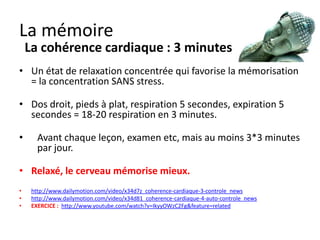 La mémoire
    La cohérence cardiaque : 3 minutes


• Relaxé, le cerveau mémorise mieux.

•    Apprendre l’allemand en 6 jours (vidéo en anglais)
     http://www.youtube.com/watch?v=hgNDv7xDs6M




                                                          http://fr.slideshare.net/alpinproject/coherence-cardiaque
 