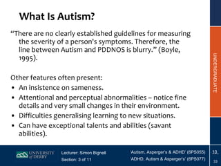 What Is Autism? “ There are no clearly established guidelines for measuring the severity of a person's symptoms. Therefore, the line between Autism and PDDNOS is blurry.” (Boyle, 1995). Other features often present: An insistence on sameness. Attentional and perceptual abnormalities – notice fine details and very small changes in their environment. Difficulties generalising learning to new situations. Can have exceptional talents and abilities (savant abilities). 