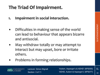 The Triad Of Impairment. Impairment in social interaction. Difficulties in making sense of the world can lead to behaviour that appears bizarre and antisocial. May withdraw totally or may attempt to interact but may upset, bore or irritate others. Problems in forming relationships. 