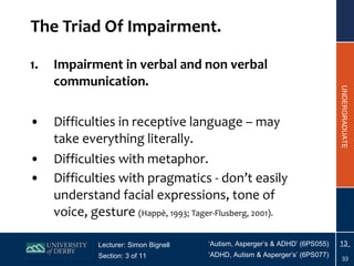 The Triad Of Impairment. Impairment in verbal and non verbal communication. Difficulties in receptive language – may take everything literally. Difficulties with metaphor. Difficulties with pragmatics - don’t easily understand facial expressions, tone of voice, gesture  (Happ è , 1993; Tager-Flusberg, 2001). 