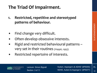 The Triad Of Impairment. Restricted, repetitive and stereotyped patterns of behaviour. Find change very difficult. Often develop obsessive interests. Rigid and restricted behavioural patterns – very set in their routines  (Happ è , 1993). Restricted repertoire of interests. 