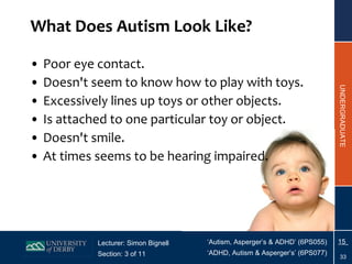 What Does Autism Look Like? Poor eye contact. Doesn't seem to know how to play with toys. Excessively lines up toys or other objects. Is attached to one particular toy or object. Doesn't smile. At times seems to be hearing impaired. 