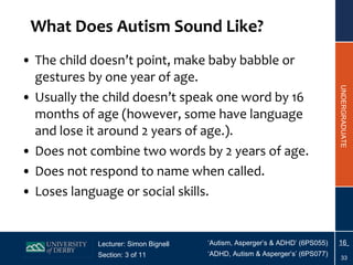 What Does Autism Sound Like? The child doesn’t point, make baby babble or gestures by one year of age. Usually the child doesn’t speak one word by 16 months of age (however, some have language and lose it around 2 years of age.). Does not combine two words by 2 years of age. Does not respond to name when called. Loses language or social skills. 