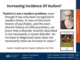 " Autism is not a modern problem , even though it has only been recognised in modern times. In view of the short history of psychiatry, and the even shorter history of child psychiatry, we know that a disorder recently described is not necessarily a recent disorder. An increase in diagnosed cases does not necessarily mean an increase in cases."     Autism: Explaining the Enigma (1989) by Uta Frith.  Increasing Incidence Of Autism? 