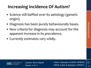Increasing Incidence Of Autism? Science still baffled over its aetiology (genetic origin). Diagnosis has been purely behaviourally bases. New criteria for diagnosis may account for the apparent increase in its prevalence. Currently estimates vary wildly. 