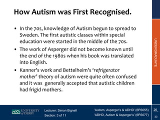 How  Autism was First  Recognised . In the 70s, knowledge of Autism begun to spread to Sweden. The first autistic classes within special education were started in the middle of the 70s. The work of Asperger did not become known until the end of the 1980s when his book was translated into English. Kanner's work and Bettelheim's  ‘ refrigerator mother ’ theory of autism  were quite often confused  and it was  generally accepted that autistic children had frigid mothers. 
