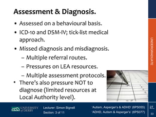 Assessment & Diagnosis. Assessed on a behavioural basis. ICD-10 and DSM-IV; tick-list medical approach. Missed diagnosis and misdiagnosis. Multiple referral routes. Pressures on LEA resources. Multiple assessment protocols. There’s also pressure NOT to diagnose (limited resources at Local Authority level). 