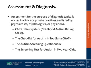 Assessment & Diagnosis. Assessment  for the purpose of diagnosis typically occurs in clinics or private practices and is led by psychiatrists, psychologists, or physicians. CARS rating system (Childhood Autism Rating Scale). The Checklist for Autism in Toddlers (CHAT). The Autism Screening Questionnaire. The Screening Test for Autism in Two-year Olds. 