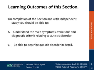 Learning Outcomes of this Section. On completion of the Section and with independent study you should be able to: 1.     Understand the main symptoms, variations and diagnostic criteria relating to autistic disorder. 2.     Be able to describe autistic disorder in detail. 