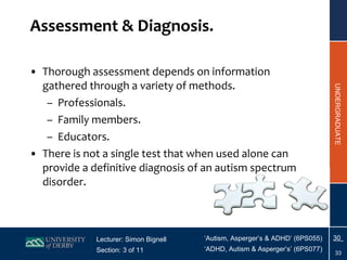 Assessment & Diagnosis. Thorough assessment depends on information gathered through a variety of methods. Professionals. Family members. Educators.  There is not a single test that when used alone can provide a definitive diagnosis of an autism spectrum disorder. 