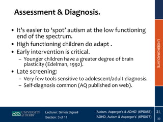 Assessment & Diagnosis. It’s easier to ‘spot’ autism at the low functioning end of the spectrum. High functioning children do adapt . Early intervention is critical. Younger children have a greater degree of brain plasticity (Edelman, 1992). Late screening: Very few tools sensitive to adolescent/adult diagnosis. Self-diagnosis common (AQ published on web). 