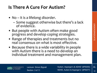 Is There A Cure For Autism? No – it is a lifelong disorder. Some suggest otherwise but there’s a lack of evidence. But people with Autism often make good progress and develop coping strategies. Range of therapies and treatments but no real consensus on what is most effective. Because there is a wide variability in people with Autism there is a need to develop an individual treatment and management plan. 