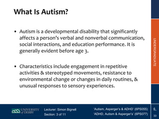 What Is Autism? Autism is a developmental disability that significantly affects a person’s verbal and nonverbal communication, social interactions, and education performance. It is generally evident before age 3. Characteristics include engagement in repetitive activities & stereotyped movements, resistance to environmental change or changes in daily routines, & unusual responses to sensory experiences. 