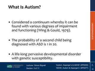What Is Autism? Considered a continuum whereby it can be found with various degrees of impairment and functioning (Wing & Gould, 1979). The probability of a second child being diagnosed with ASD is 1 in 20. A life-long pervasive developmental disorder with genetic susceptibility. 