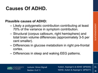 Plausible causes of ADHD: Likely a polygenetic contribution contributing at least 70% of the variance in symptom contribution. Structural (corpus callosum, right hemisphere) and total brain volume differences (approximately 3-5 per cent smaller). Differences in glucose metabolism in right pre-frontal cortex. Differences in sleep and waking EEG patterns. Causes Of ADHD. 