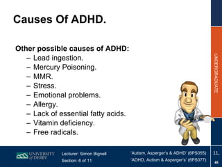 Other possible causes of ADHD: Lead ingestion. Mercury Poisoning. MMR. Stress. Emotional problems. Allergy. Lack of essential fatty acids. Vitamin deficiency. Free radicals. Causes Of ADHD. 