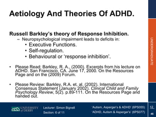 Russell Barkley’s theory of Response Inhibition. Neuropsychological impairment leads to deficits in: Executive Functions. Self-regulation. Behavioural or ‘response inhibition’. Please Read:   Barkley, R. A., (2000). Excerpts from his lecture on ADHD. San Francisco, CA. June 17, 2000. On the Resources Page and on the (2009) Forum. Please Review: Barkley, R.A. et. al. (2002). International Consensus Statement (January 2002).  Clinical Child and Family Psychology Review , 5(2). p.89-111. On the Resources Page and handed out. Aetiology And Theories Of ADHD. 