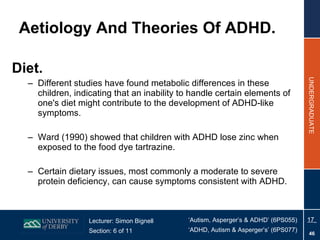 Aetiology And Theories Of ADHD. Diet. Different studies have found metabolic differences in these children, indicating that an inability to handle certain elements of one's diet might contribute to the development of ADHD-like symptoms. Ward (1990) showed that children with ADHD lose zinc when exposed to the food dye tartrazine. Certain dietary issues, most commonly a moderate to severe protein deficiency, can cause symptoms consistent with ADHD. 