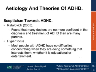 Aetiology And Theories Of ADHD.  Scepticism Towards ADHD.  Rafalovich (2005). Found that many doctors are no more confident in the diagnosis and treatment of ADHD than are many parents. Hyper focus. Most people with ADHD have no difficulties concentrating when they are doing something that interests them, whether it is educational or entertainment.   . 