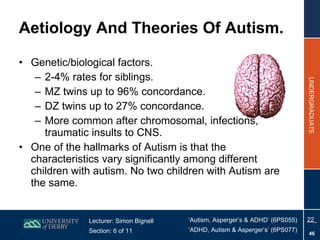 Aetiology And Theories Of Autism. Genetic/biological factors. 2-4% rates for siblings. MZ twins up to 96% concordance. DZ twins up to 27% concordance. More common after chromosomal, infections, traumatic insults to CNS. One of the hallmarks of Autism is that the characteristics vary significantly among different children with autism. No two children with Autism are the same. 